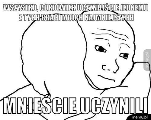 Wszystko, cokolwiek uczyniliście jednemu z tych braci moich najm Mnieście uczynili