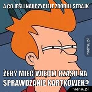 a co jeśli nauczyciele zrobili strajk żeby mieć więcej czasu na sprawdzanie kartkówek?