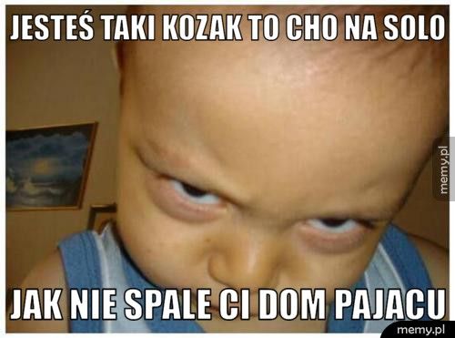 jesteś taki kozak to cho na solo jak nie spale ci dom pajacu