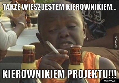 także wiesz jestem kierownikiem... kierownikiem projektu!!!