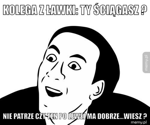 kolega z ławki: ty ściągasz ? nie patrze czy ten po lewej ma dobrze...WIESZ ?