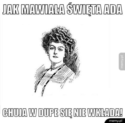 Jak mawiała święta Ada chuja w dupe się nie wkłada!