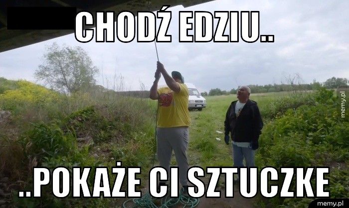 Chodź Edziu.. ..pokaże Ci sztuczke