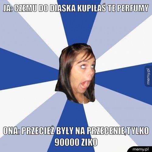Ja: czemu do diaska kupiłaś te perfumy Ona: Przecież były na przecenie,tylko 90000 ziko