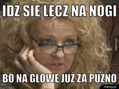 Idź się lecz na nogi bo na głowę już za puźno