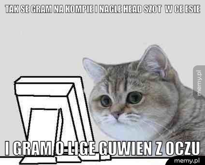 tak se gram na kompie i nagle head szot w ce esie i gram o lige guwien z oczu