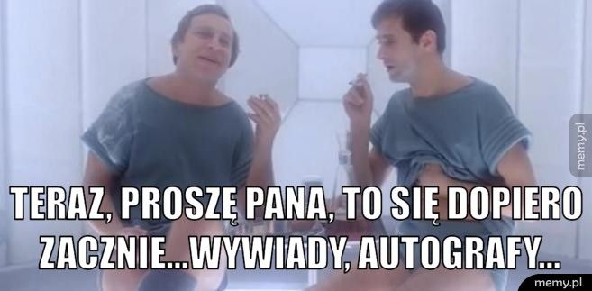  teraz, proszę pana, to się dopiero zacznie...wywiady, autografy.