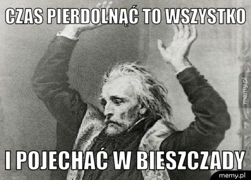 Czas pierdolnąć to wszystko  I pojechać w Bieszczady 