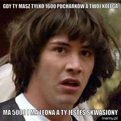 gdy ty masz tylko 1600 pucharków a twój kolega ma 5000 i ma leona a ty jesteś skwasiony