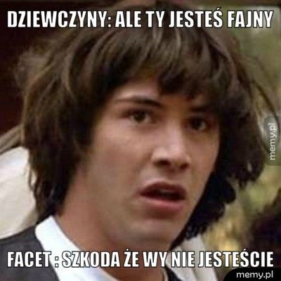 Dziewczyny: Ale ty jesteś fajny Facet : Szkoda że wy nie jesteście