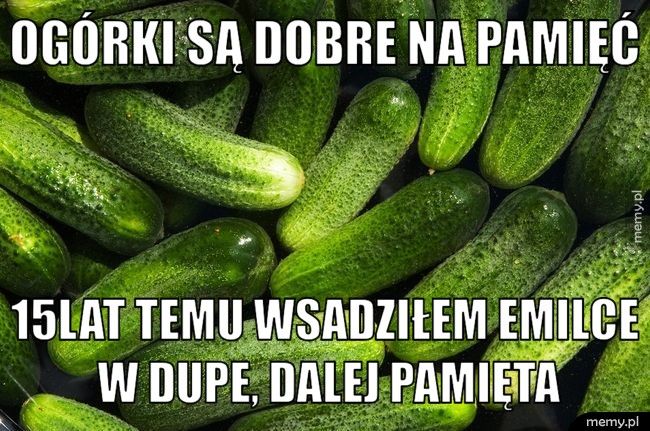 Ogórki są dobre na pamięć 15lat temu wsadziłem Emilce w dupe, dalej pamięta