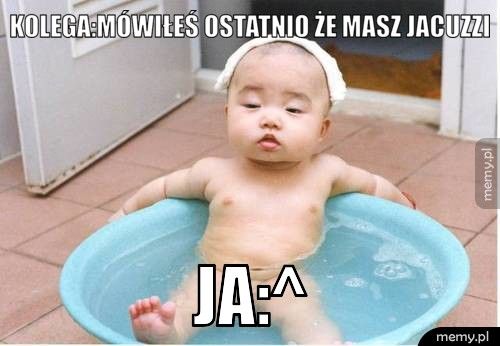kolega:mówiłeś ostatnio że masz jacuzzi ja:^