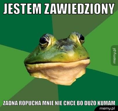 jestem zawiedziony żadna ropucha mnie nie chce bo dużo kumam