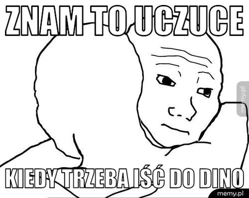 Znam to uczuce Kiedy trzeba iść do dino