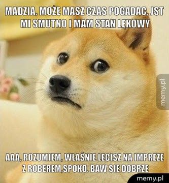 Madzia, może masz czas pogadac, jst mi smutno i mam stan lękowy Aaa, rozumiem, właśnie lecisz na impreze z Roberem,spoko, baw si