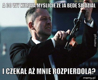 A co wy kurwa myślicie że ja będę siedział i czekał aż mnie rozpierdolą?