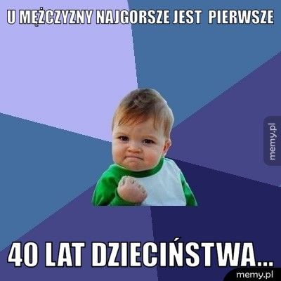 U mężczyzny najgorsze jest  pierwsze  40 lat dzieciństwa…