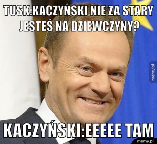 Tusk:kaczyński nie za stary jesteś na dziewczyny? Kaczyński:eeeee tam