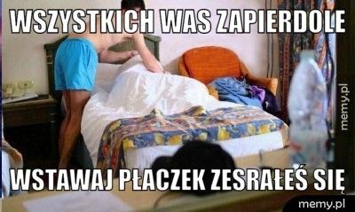 Wszystkich was zapierdole Wstawaj płaczek zesrałeś się