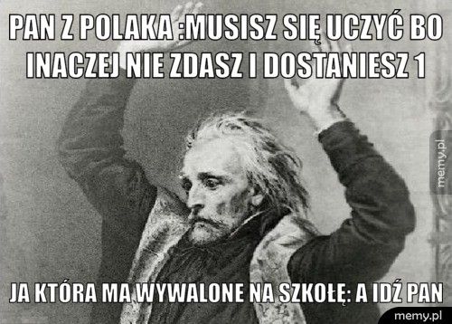 Pan z polaka :Musisz się uczyć bo inaczej nie zdasz i dostaniesz Ja która ma wywalone na szkołę: A idź pan
