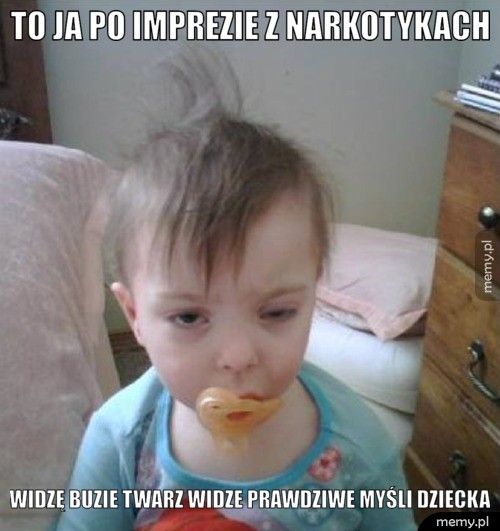 To ja po imprezie z narkotykach Widzę buzie twarz widze prawdziwe myśli dziecka