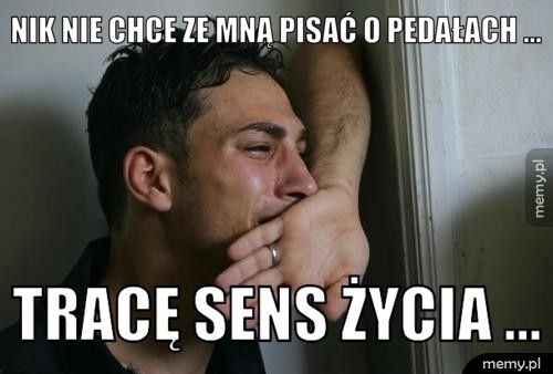 Nik nie chce ze mną pisać o pedałach ... Tracę sens życia ...