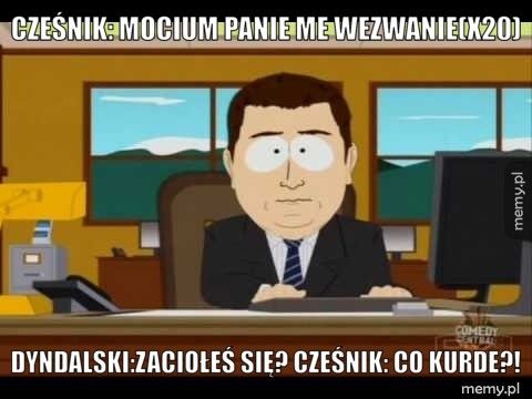 Cześnik: Mocium panie me wezwanie(x20)  Dyndalski:Zaciołeś się? Cześnik: Co kurde?!