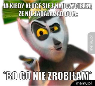 Ja kiedy kłucę się z nauczycielką że nie zadała zad dom: *Bo go nie zrobiłam*