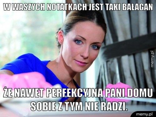 W waszych notatkach jest taki bałagan że nawet perfekcyjna pani domu sobie z tym nie radzi.