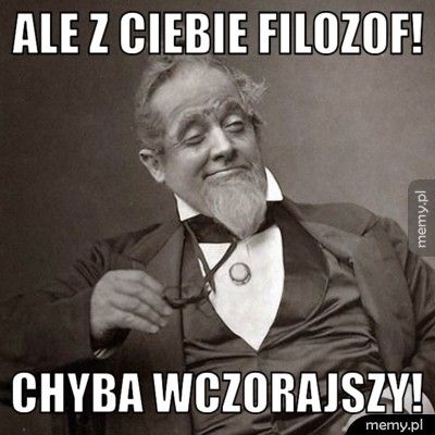 Ale z ciebie filozof! Chyba wczorajszy!