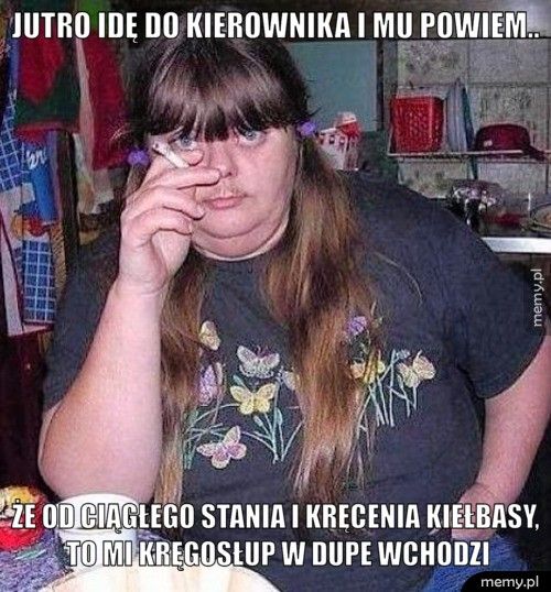 Jutro idę do kierownika i mu powiem..  Że od ciągłego stania i kręcenia kiełbasy, to mi kręgosłup w dup
