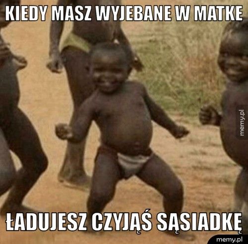 kiedy masz wyjebane w matke ładujesz czyjąś sąsiadkę