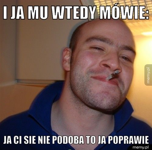 i ja mu wtedy mówie: ja ci sie nie podoba to ja poprawie