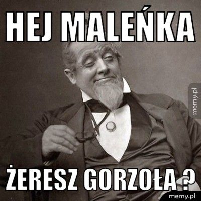 Hej maleńka Żeresz gorzoła ?