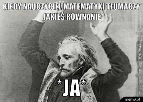 Kiedy nauczyciel matematyki tłumaczy jakieś równanie *JA*