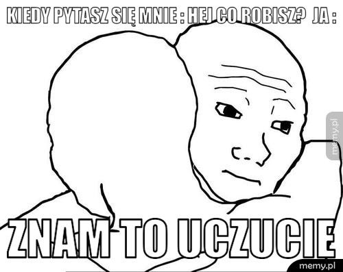 Kiedy pytasz się mnie : hej co robisz? Ja : Znam to uczucie