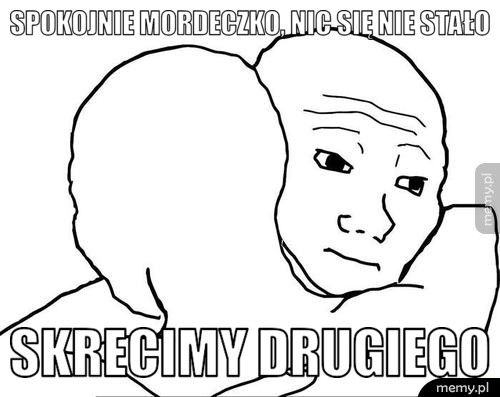 Spokojnie Mordeczko, nic się nie stało  Skrecimy drugiego 