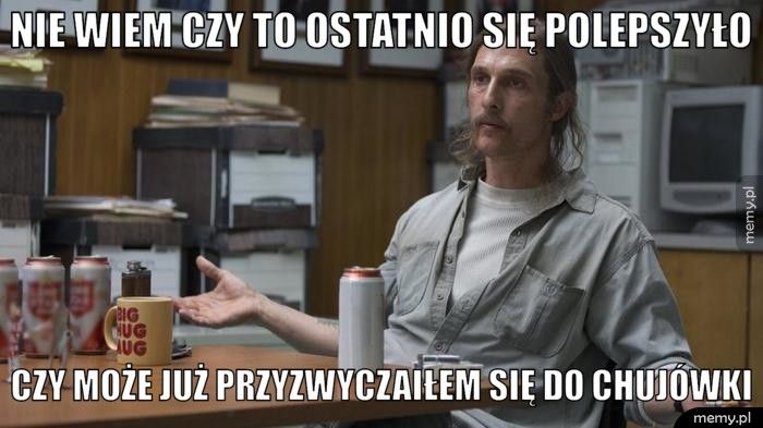 NIE WIEM CZY TO OSTATNIO SIĘ POLEPSZYŁO CZY MOŻE JUŻ PRZYZWYCZAIŁEM SIĘ DO CHUJÓWKI