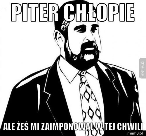 Piter chłopie  Ale żeś mi zaimponował w tej chwili