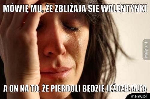 Mówię mu, że zbliżają się walentynki A on na to, że pierdoli będzie jeździł Alfą