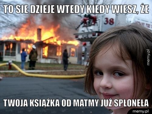 TO SIE DZIEJe wtedy kiedy wiesz, że twoja książka od matmy już spłoneła