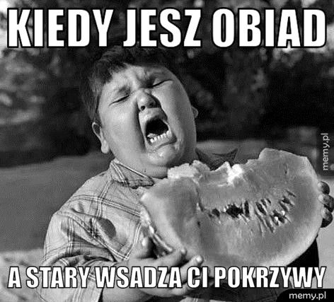 kiedy jesz obiad a stary wsadza ci pokrzywy