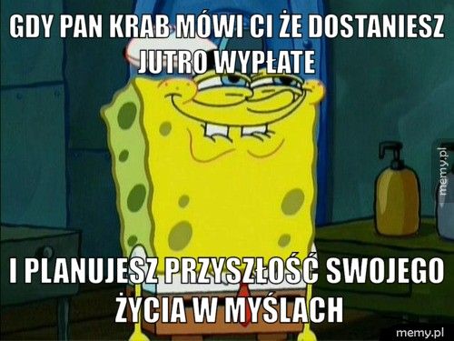 Gdy pan Krab mówi ci że dostaniesz jutro wypłate I planujesz przyszłość swojego życia w myślach