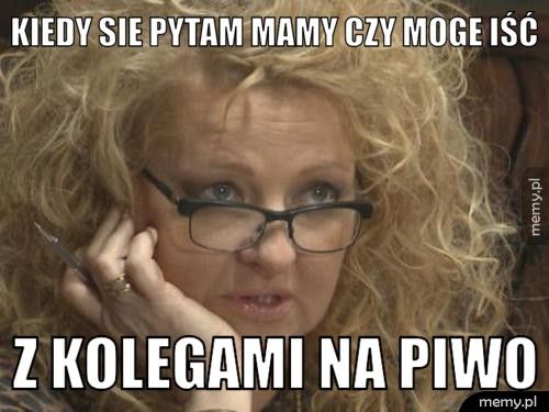 kiedy sie pytam mamy czy moge iść z kolegami na piwo