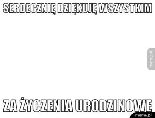 serdecznię dziękuję wszystkim za życzenia urodzinowe
