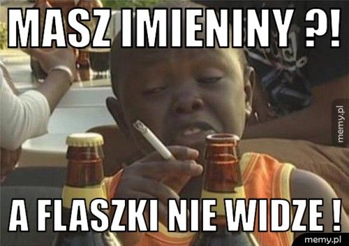 Masz Imieniny ?! A Flaszki nie widze !