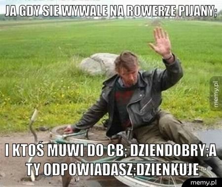 ja gdy sie wywale na rowerze pijany; i ktoś muwi do cb; dziendobry;a ty odpowiadasz;dzienkuje