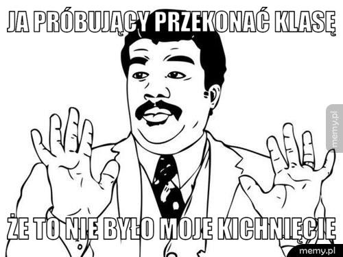 Ja próbujący przekonać klasę że to nie było moje kichnięcie