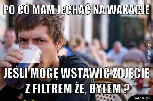 Po co mam jechać na wakacje Jeśli mogę wstawić zdjęcie z filtrem że, byłem ?