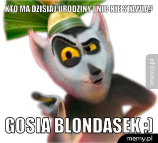Kto ma dzisiaj urodziny i nic nie stawia?  Gosia Blondasek :)